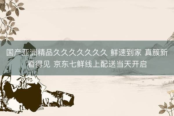 国产亚洲精品久久久久久久久 鲜速到家 真簇新看得见 京东七鲜线上配送当天开启