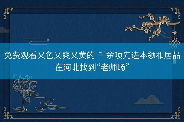 免费观看又色又爽又黄的 千余项先进本领和居品在河北找到“老师场”