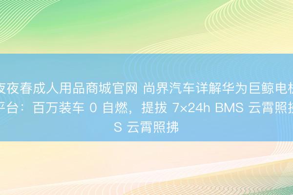 夜夜春成人用品商城官网 尚界汽车详解华为巨鲸电板平台：百万装车 0 自燃，提拔 7×24h BMS 云霄照拂