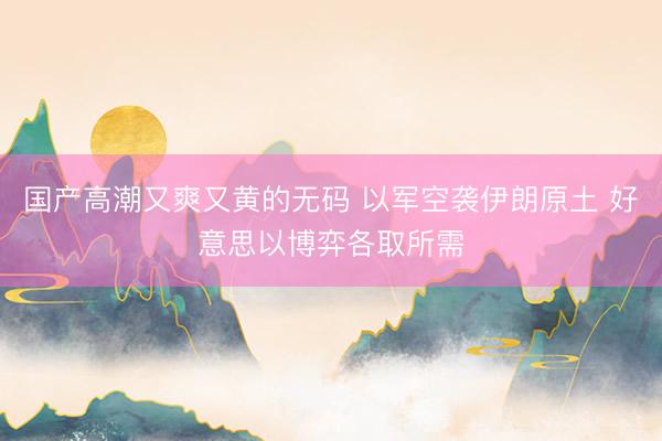 国产高潮又爽又黄的无码 以军空袭伊朗原土 好意思以博弈各取所需