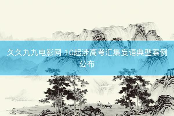 久久九九电影网 10起涉高考汇集妄语典型案例公布