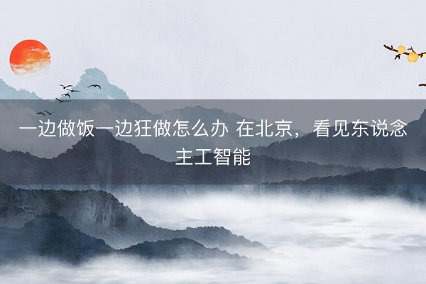 一边做饭一边狂做怎么办 在北京，看见东说念主工智能