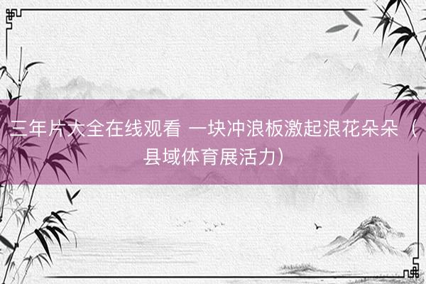 三年片大全在线观看 一块冲浪板激起浪花朵朵（县域体育展活力）