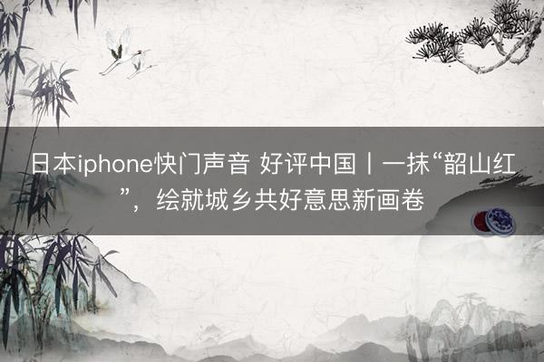 日本iphone快门声音 好评中国丨一抹“韶山红”,绘就城乡共好意思新画卷