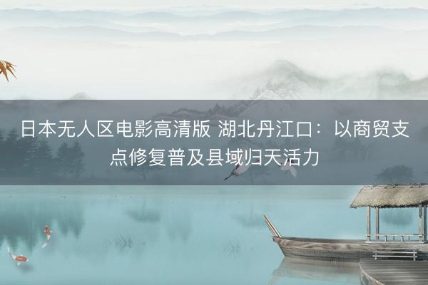 日本无人区电影高清版 湖北丹江口：以商贸支点修复普及县域归天活力