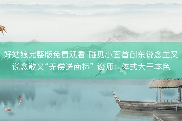 好姑娘完整版免费观看 碰见小面首创东说念主又说念歉又“无偿送商标” 讼师：体式大于本色