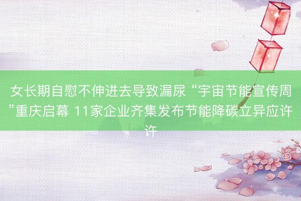 女长期自慰不伸进去导致漏尿 “宇宙节能宣传周”重庆启幕 11家企业齐集发布节能降碳立异应许