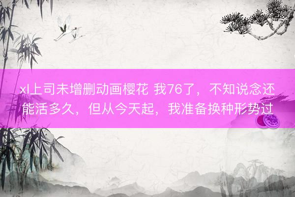 xl上司未增删动画樱花 我76了，不知说念还能活多久，但从今天起，我准备换种形势过