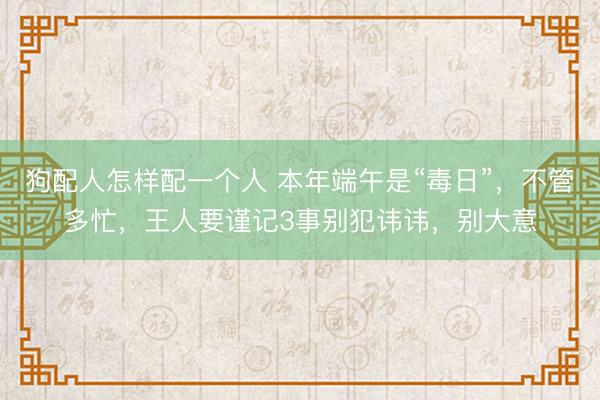 狗配人怎样配一个人 本年端午是“毒日”，不管多忙，王人要谨记3事别犯讳讳，别大意