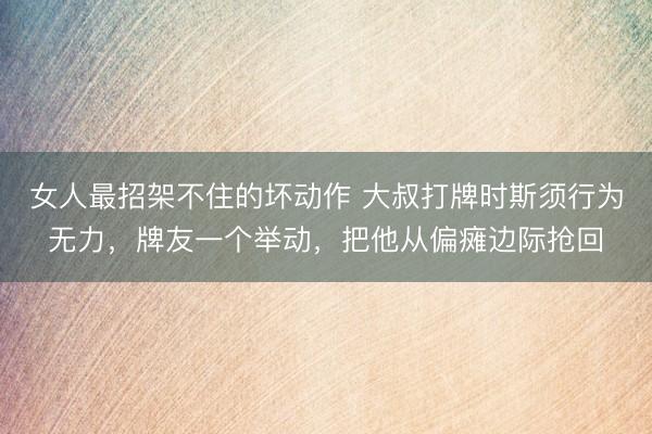 女人最招架不住的坏动作 大叔打牌时斯须行为无力，牌友一个举动，把他从偏瘫边际抢回