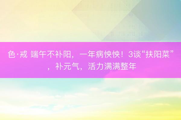 色·戒 端午不补阳，一年病怏怏！3谈“扶阳菜” ，补元气，活力满满整年