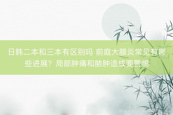 日韩二本和三本有区别吗 前庭大腺炎常见有哪些进展？局部肿痛和脓肿造成要警惕