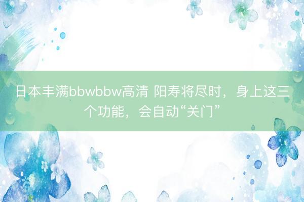 日本丰满bbwbbw高清 阳寿将尽时，身上这三个功能，会自动“关门”