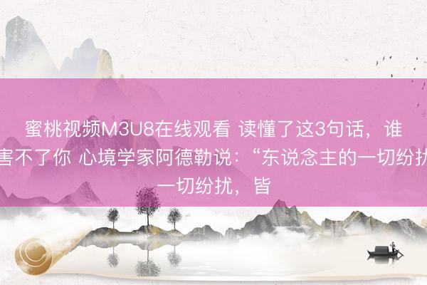 蜜桃视频M3U8在线观看 读懂了这3句话，谁皆伤害不了你 心境学家阿德勒说：“东说念主的一切纷扰，皆