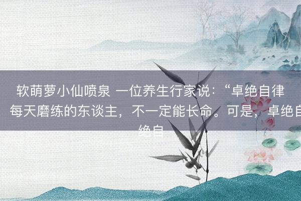 软萌萝小仙喷泉 一位养生行家说：“卓绝自律，每天磨练的东谈主，不一定能长命。可是，卓绝自
