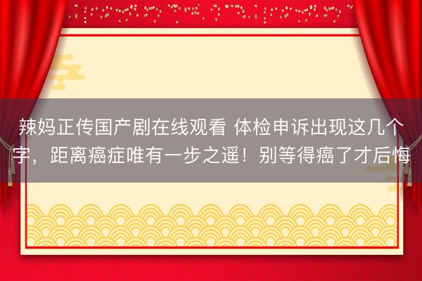 辣妈正传国产剧在线观看 体检申诉出现这几个字，距离癌症唯有一步之遥！别等得癌了才后悔