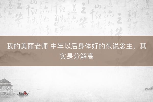 我的美丽老师 中年以后身体好的东说念主，其实是分解高