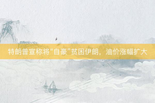特朗普宣称将“自豪”贫困伊朗，油价涨幅扩大