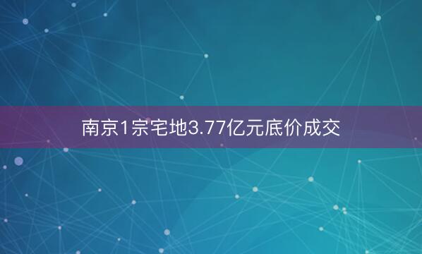 南京1宗宅地3.77亿元底价成交