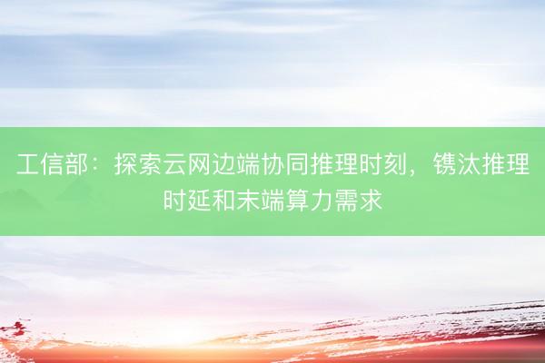 工信部：探索云网边端协同推理时刻，镌汰推理时延和末端算力需求