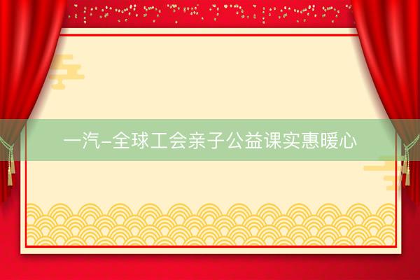 一汽-全球工会亲子公益课实惠暖心