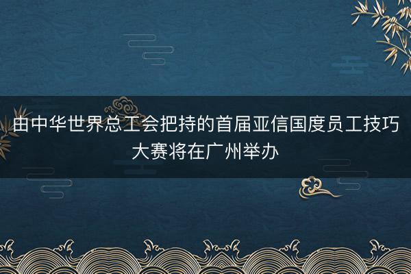 由中华世界总工会把持的首届亚信国度员工技巧大赛将在广州举办