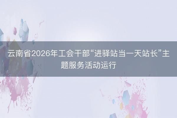 云南省2026年工会干部“进驿站当一天站长”主题服务活动运行