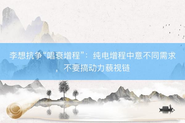 李想抗争“唱衰增程”：纯电增程中意不同需求，不要搞动力藐视链