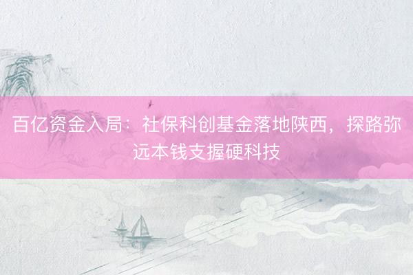 百亿资金入局：社保科创基金落地陕西，探路弥远本钱支握硬科技