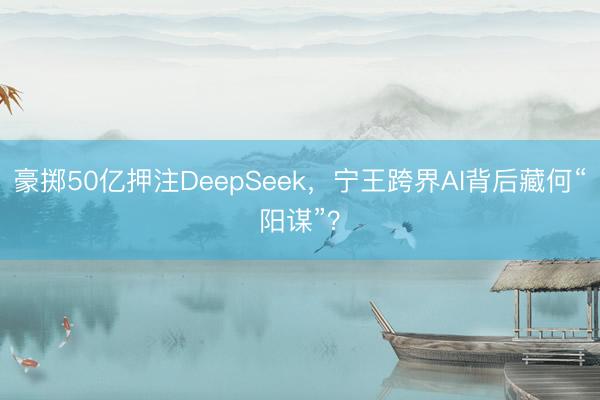 豪掷50亿押注DeepSeek，宁王跨界AI背后藏何“阳谋”？