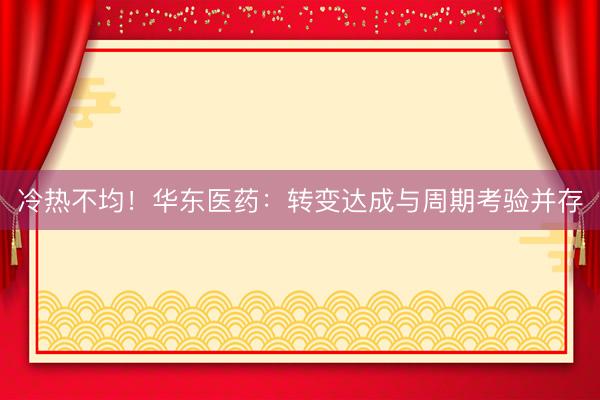 冷热不均！华东医药：转变达成与周期考验并存