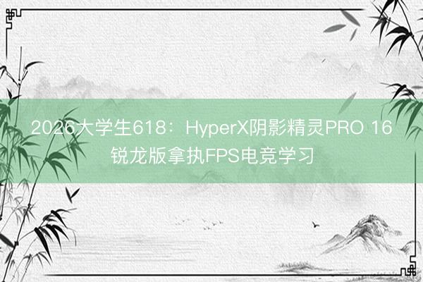 2026大学生618：HyperX阴影精灵PRO 16锐龙版拿执FPS电竞学习