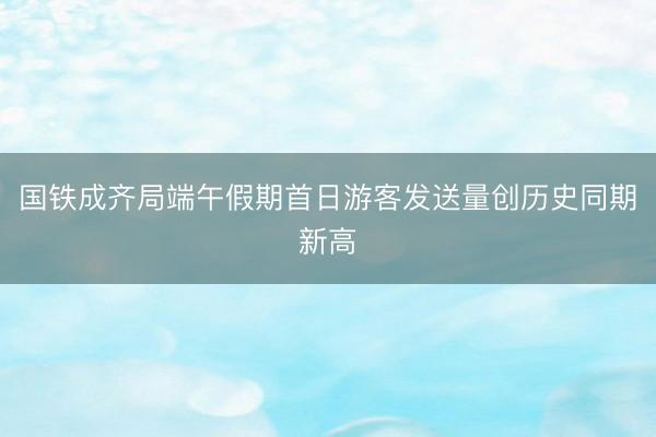 国铁成齐局端午假期首日游客发送量创历史同期新高