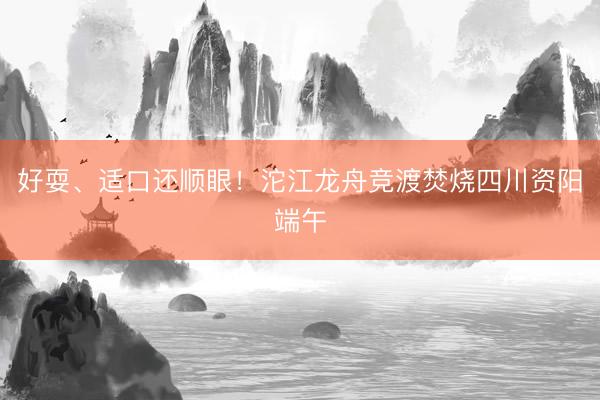 好耍、适口还顺眼！沱江龙舟竞渡焚烧四川资阳端午