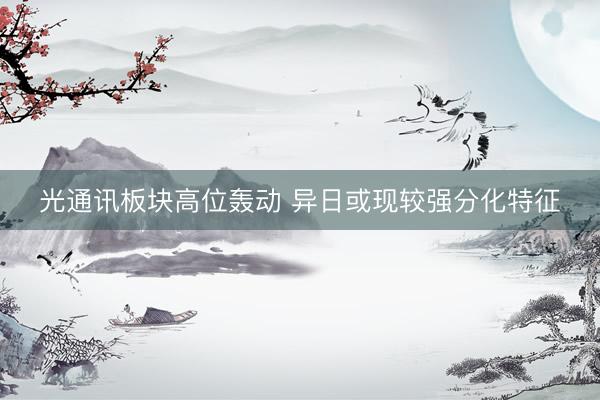 光通讯板块高位轰动 异日或现较强分化特征